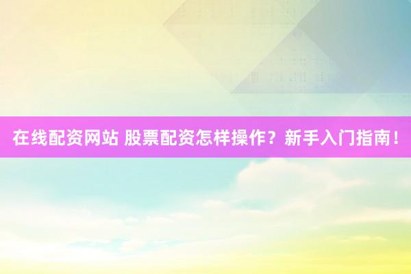 在线配资网站 股票配资怎样操作？新手入门指南！