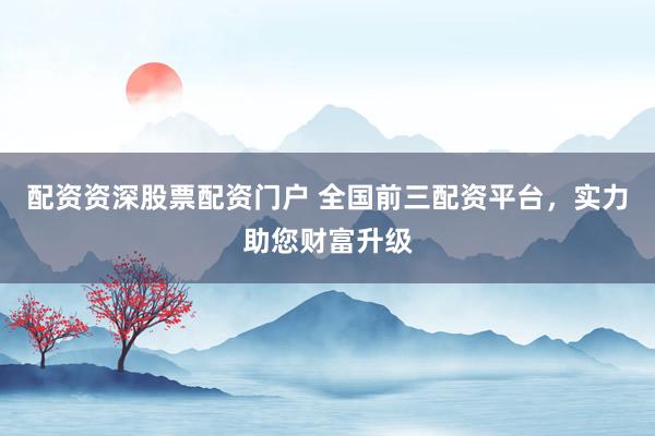 配资资深股票配资门户 全国前三配资平台，实力助您财富升级