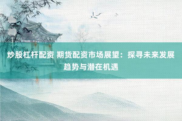 炒股杠杆配资 期货配资市场展望：探寻未来发展趋势与潜在机遇