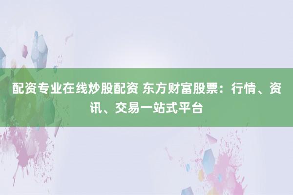 配资专业在线炒股配资 东方财富股票：行情、资讯、交易一站式平台