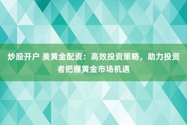 炒股开户 美黄金配资：高效投资策略，助力投资者把握黄金市场机遇