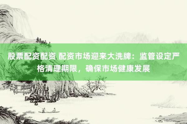 股票配资配资 配资市场迎来大洗牌：监管设定严格清理期限，确保市场健康发展