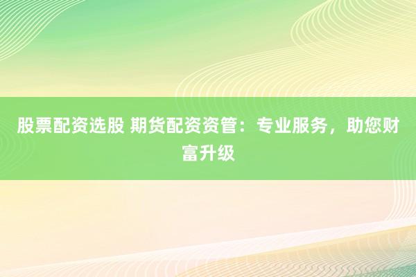 股票配资选股 期货配资资管：专业服务，助您财富升级