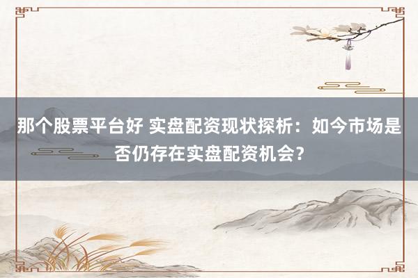 那个股票平台好 实盘配资现状探析：如今市场是否仍存在实盘配资机会？