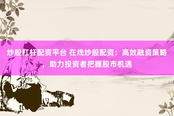 炒股杠杆配资平台 在线炒股配资：高效融资策略，助力投资者把握股市机遇