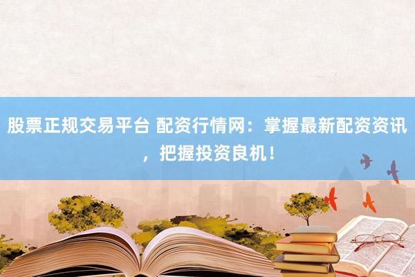 股票正规交易平台 配资行情网：掌握最新配资资讯，把握投资良机！