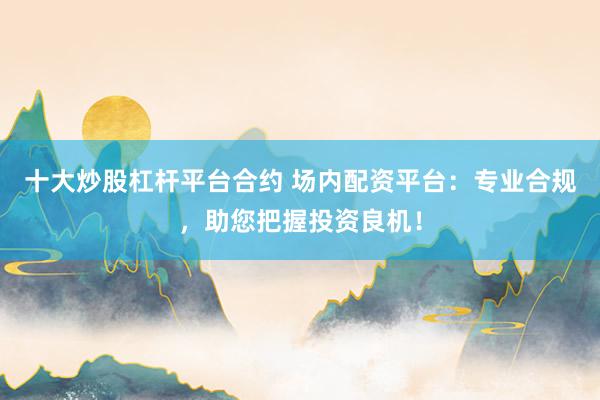 十大炒股杠杆平台合约 场内配资平台：专业合规，助您把握投资良机！
