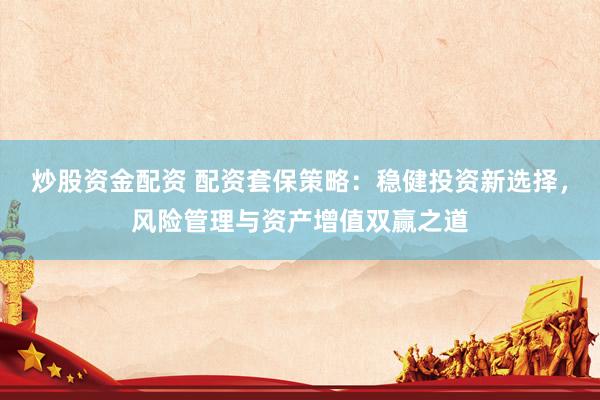 炒股资金配资 配资套保策略：稳健投资新选择，风险管理与资产增值双赢之道
