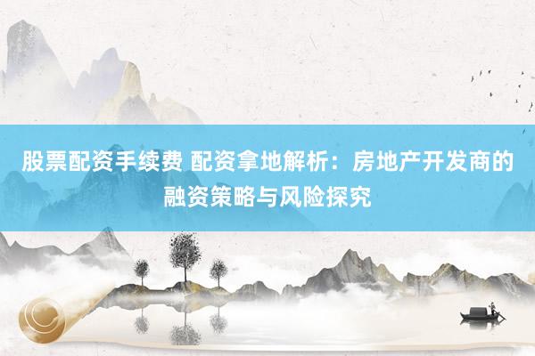 股票配资手续费 配资拿地解析：房地产开发商的融资策略与风险探究