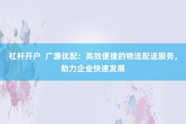杠杆开户  广源优配：高效便捷的物流配送服务，助力企业快速发展