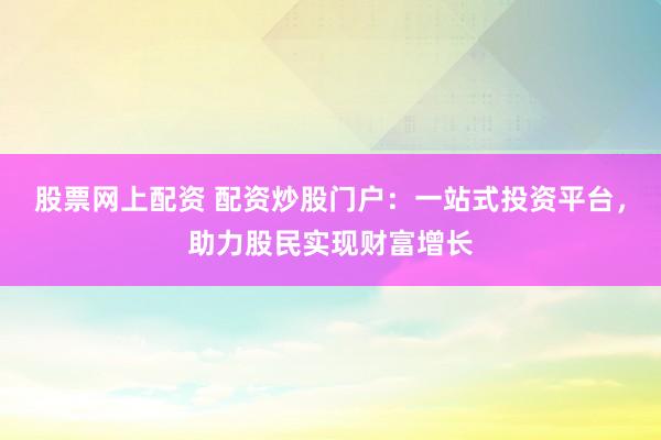 股票网上配资 配资炒股门户：一站式投资平台，助力股民实现财富增长