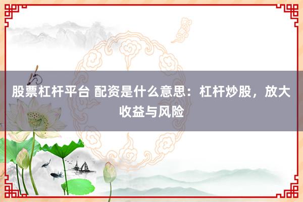 股票杠杆平台 配资是什么意思：杠杆炒股，放大收益与风险