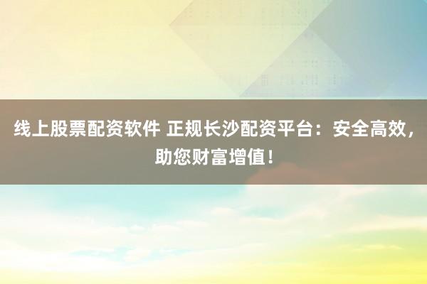 线上股票配资软件 正规长沙配资平台：安全高效，助您财富增值！