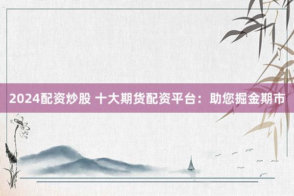 2024配资炒股 十大期货配资平台：助您掘金期市
