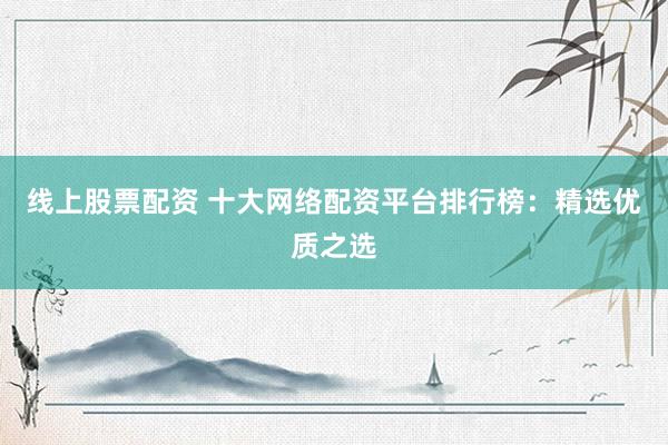 线上股票配资 十大网络配资平台排行榜：精选优质之选