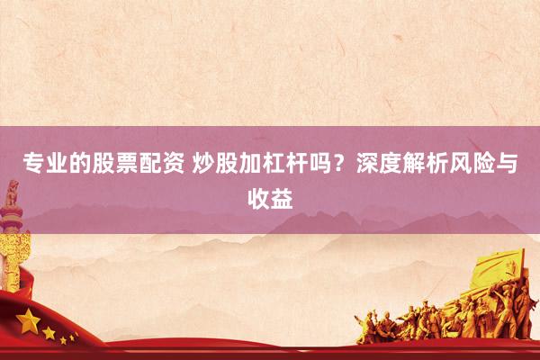 专业的股票配资 炒股加杠杆吗？深度解析风险与收益