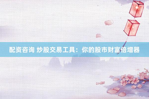 配资咨询 炒股交易工具：你的股市财富倍增器