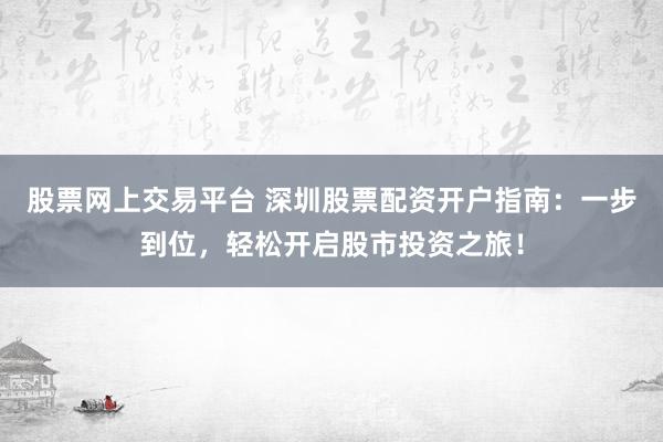股票网上交易平台 深圳股票配资开户指南：一步到位，轻松开启股市投资之旅！