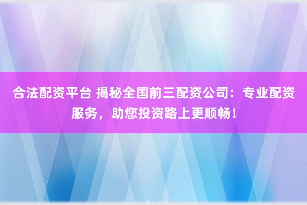 合法配资平台 揭秘全国前三配资公司：专业配资服务，助您投资路上更顺畅！