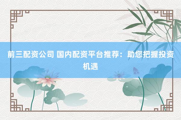 前三配资公司 国内配资平台推荐：助您把握投资机遇