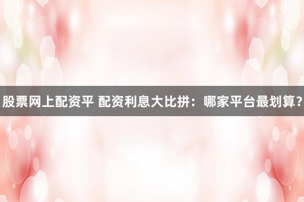 股票网上配资平 配资利息大比拼：哪家平台最划算？