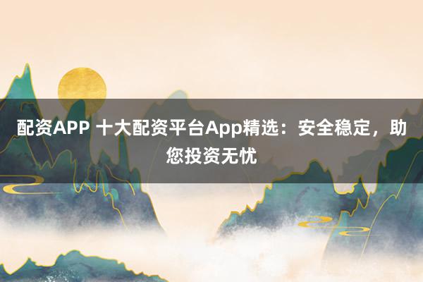 配资APP 十大配资平台App精选：安全稳定，助您投资无忧
