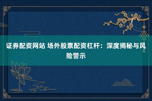 证券配资网站 场外股票配资杠杆：深度揭秘与风险警示