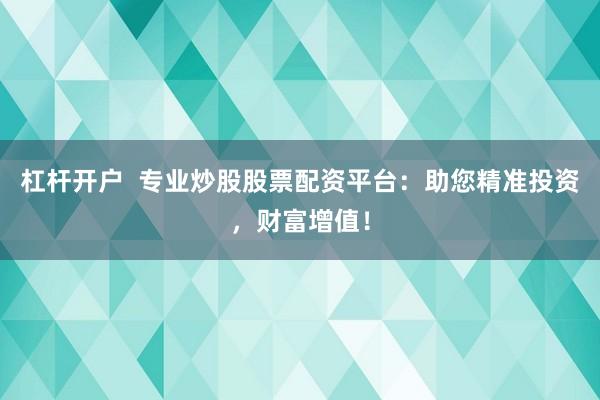 杠杆开户  专业炒股股票配资平台：助您精准投资，财富增值！