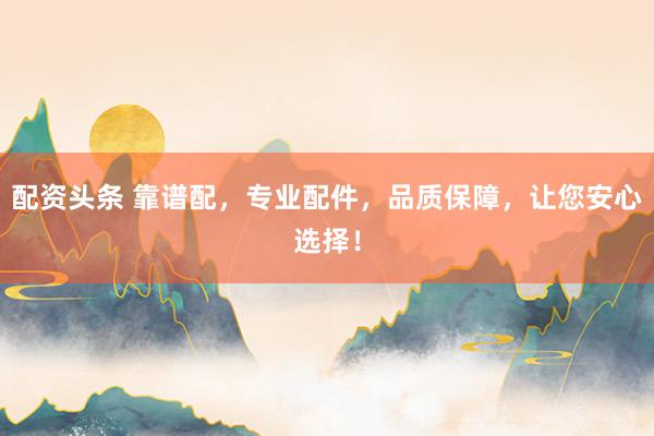 配资头条 靠谱配，专业配件，品质保障，让您安心选择！