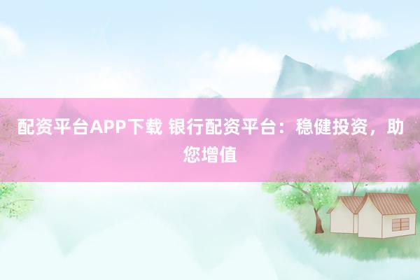 配资平台APP下载 银行配资平台：稳健投资，助您增值