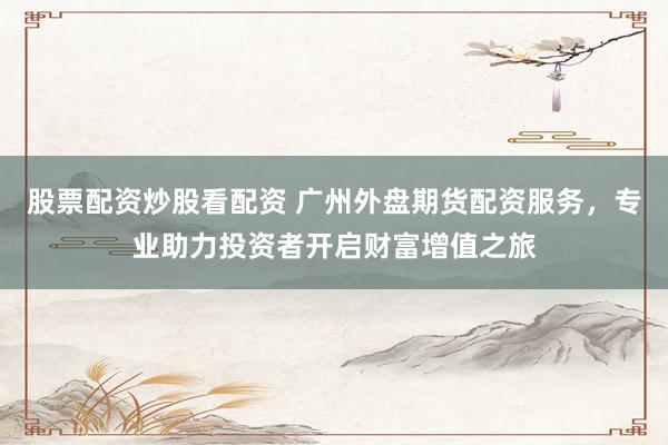 股票配资炒股看配资 广州外盘期货配资服务，专业助力投资者开启财富增值之旅