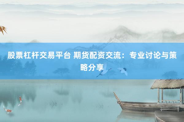 股票杠杆交易平台 期货配资交流：专业讨论与策略分享