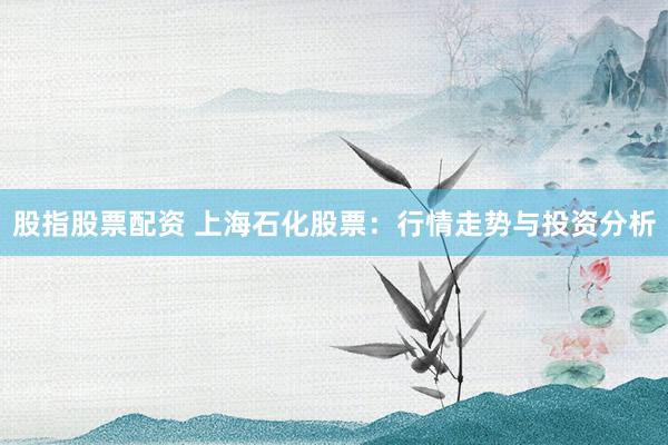 股指股票配资 上海石化股票：行情走势与投资分析