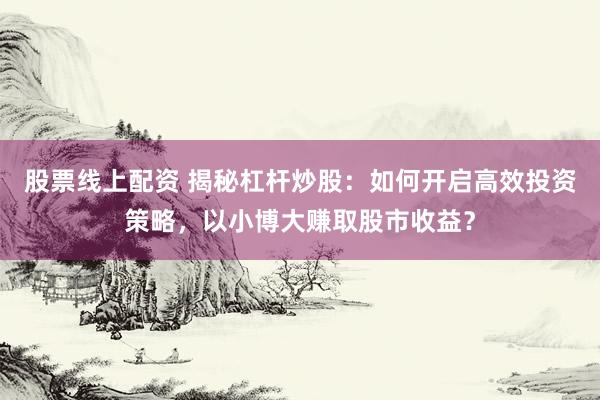 股票线上配资 揭秘杠杆炒股：如何开启高效投资策略，以小博大赚取股市收益？