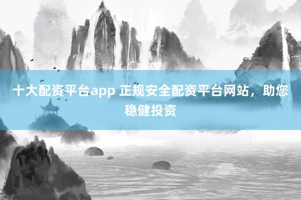 十大配资平台app 正规安全配资平台网站，助您稳健投资