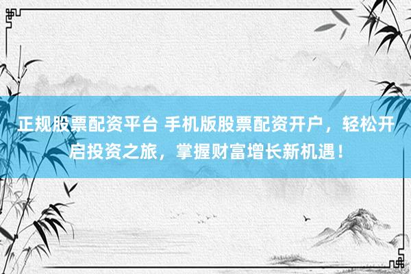 正规股票配资平台 手机版股票配资开户，轻松开启投资之旅，掌握财富增长新机遇！