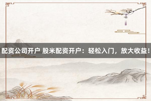 配资公司开户 股米配资开户：轻松入门，放大收益！