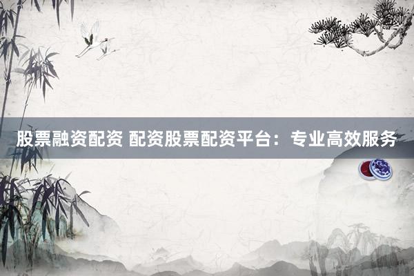 股票融资配资 配资股票配资平台：专业高效服务