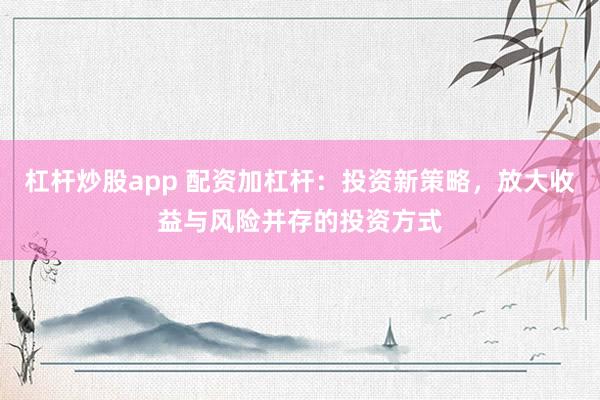 杠杆炒股app 配资加杠杆：投资新策略，放大收益与风险并存的投资方式
