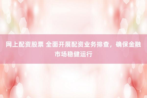 网上配资股票 全面开展配资业务排查，确保金融市场稳健运行