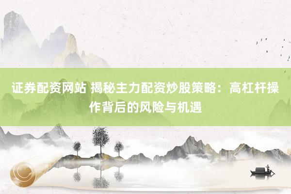 证券配资网站 揭秘主力配资炒股策略：高杠杆操作背后的风险与机遇
