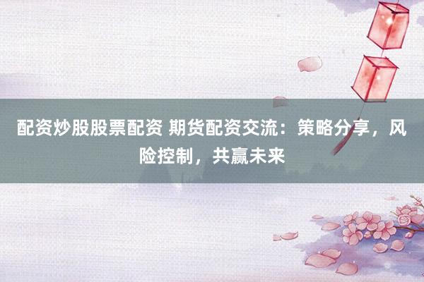 配资炒股股票配资 期货配资交流：策略分享，风险控制，共赢未来