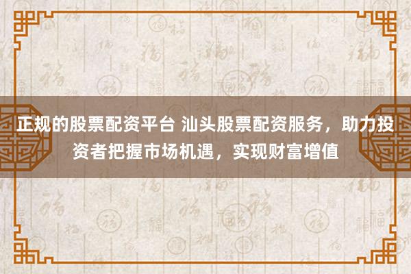 正规的股票配资平台 汕头股票配资服务，助力投资者把握市场机遇，实现财富增值