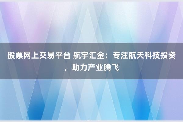 股票网上交易平台 航宇汇金：专注航天科技投资，助力产业腾飞