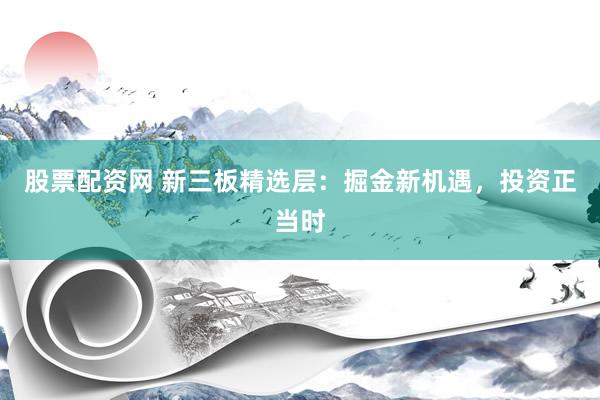 股票配资网 新三板精选层：掘金新机遇，投资正当时