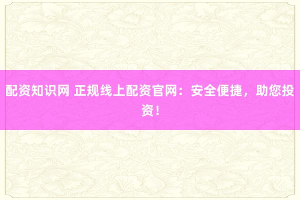 配资知识网 正规线上配资官网：安全便捷，助您投资！