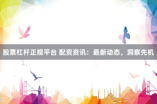股票杠杆正规平台 配资资讯：最新动态，洞察先机