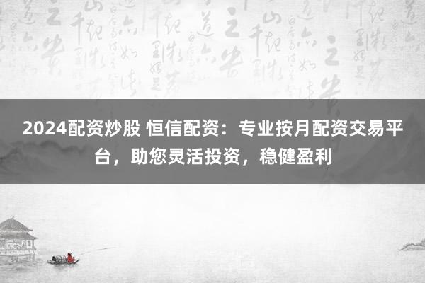 2024配资炒股 恒信配资：专业按月配资交易平台，助您灵活投资，稳健盈利
