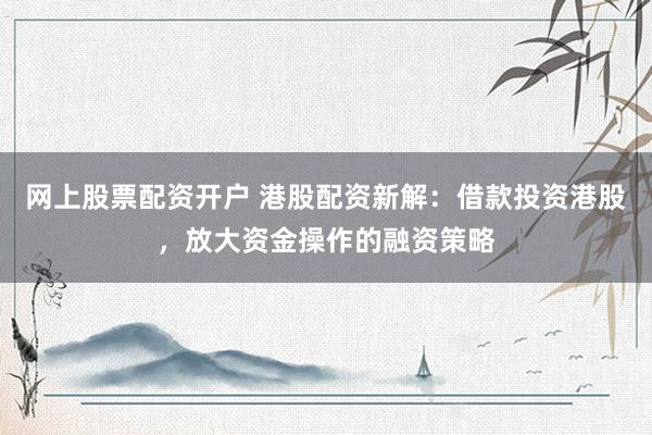 网上股票配资开户 港股配资新解：借款投资港股，放大资金操作的融资策略