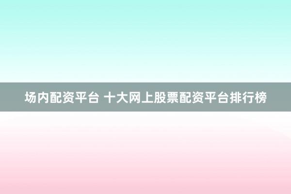 场内配资平台 十大网上股票配资平台排行榜